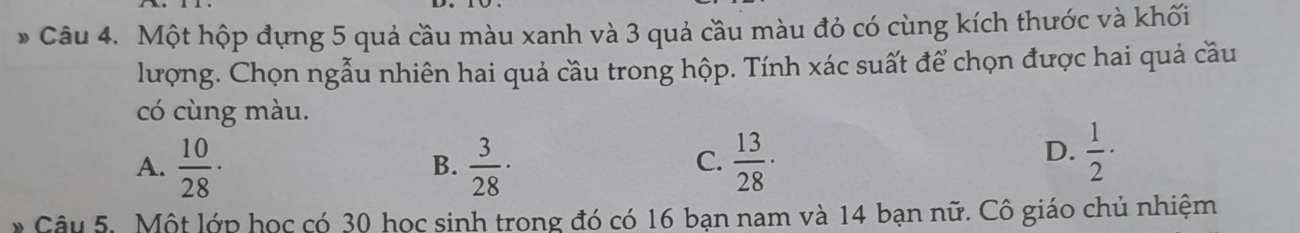 Một hộp đựng 5 quả cầu màu xanh và 3 quả cầu màu đỏ có cùng kích thước và khối
lượng. Chọn ngẫu nhiên hai quả cầu trong hộp. Tính xác suất để chọn được hai quả cầu
có cùng màu.
A.  10/28 ·  3/28 ·  13/28 ·
B.
C.
D.  1/2 ·
* Câu 5. Một lớp học có 30 học sinh trong đó có 16 bạn nam và 14 bạn nữ. Cô giáo chủ nhiệm