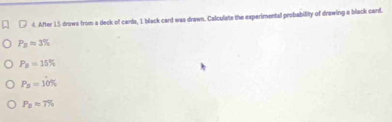 After 15 draws from a deck of cards, 1 black card was drawn. Calculate the experimental probability of drawing a black card.
P_Bapprox 3%
P_B=15%
P_B=10%
P_Bapprox 7%