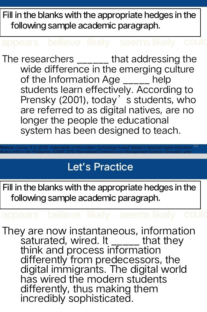 Fill in the blanks with the appropriate hedges in the 
following sample academic paragraph. 
The researchers _that addressing the 
wide difference in the emerging culture 
of the Information Age _help 
students learn effectively. According to 
Prensky (2001), today’s students, who 
are referred to as digital natives, are no 
longer the people the educational 
system has been designed to teach. 
ference Corpuz, R. S. (2015) . Adaptability of Information Technology-based Media in Selected Higher Education 52 
titution (HEI) in the Philippines. ICMSIT 2015. International Conference on Management Science, Innovation, and 
Let’s Practice 
Fill in the blanks with the appropriate hedges in the 
following sample academic paragraph. 
They are now instantaneous, information 
saturated, wired. It _that they 
think and process information 
differently from predecessors, the 
digital immigrants. The digital world 
has wired the modern students 
differently, thus making them 
incrediblý sophisticated.