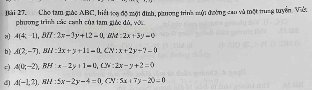 Cho tam giác ABC, biết toạ độ một đinh, phương trình một đường cao và một trung tuyến. Viết
phương trình các cạnh của tam giác đó, với:
a) A(4;-1),BH: 2x-3y+12=0, , BM : 2x+3y=0
b) A(2;-7), , BH :3x+y+11=0, , CN : x+2y+7=0
c) A(0;-2), BH : x-2y+1=0, , CN : 2x-y+2=0
d) A(-1;2) ,1 BH :5x-2y-4=0 _  CN · 5x+7y-20=0