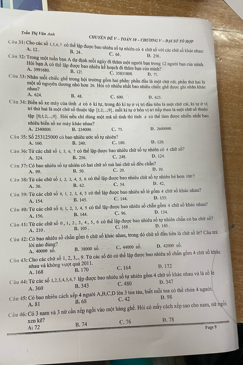 Trần Thị Vân Anh  ChUYÊN ĐÊ V - TOảN 10 - ChươNG V - Đại Số tổ hợp
Câu 31: Cho các số 1,5,6,7 có thể lập được bao nhiêu số tự nhiên có 4 chữ số với các chữ số khác nhau:
A. 12 . B. 24 . C. 64. D. 256 .
Câu 32: Trong một tuần bạn A dự định mỗi ngày đi thăm một người bạn trong 12 người bạn của mình.
Hỏi bạn A có thể lập được bao nhiêu kể hoạch đi thăm bạn của mình?
A. 3991680. B. 12!. C. 35831808. D. 7!.
Cầu 33: Nhãn mỗi chiếc ghế trong hội trường gồm hai phần: phần đầu là một chữ cái, phần thứ hai là
một số nguyên dương nhỏ hơn 26. Hỏi có nhiều nhất bao nhiêu chiếc ghế được ghi nhãn khác
nhau?
A. 624. B. 48 C. 600. D. 625.
Cầu 34: Biền số xe máy của tỉnh 4 có 6 kí tự, trong đó kí tự ở vị trí đầu tiên là một chữ cái, kí tự ở vị
trí thứ hai là một chữ số thuộc tập  1;2;...;9 , mỗi kí tự ở bốn vị trí tiếp theo là một chữ số thuộc
tập  0;1;2;...;9 - . Hỏi nếu chỉ dùng một mã số tinh thì tỉnh 4 có thể làm được nhiều nhất bao
nhiêu biển số xe máy khác nhau?
A. 2340000. B. 234000. C. 75. D. 2600000.
Câu 35: Số 253125000 có bao nhiêu ước số tự nhiên?
A. 160. B. 240. C. 180. D. 120.
Cầu 36: Từ các chữ số 1, 5, 6, 7 có thể lập được bao nhiêu chữ số tự nhiên có 4 chữ số?
A. 324. B. 256. C. 248. D. 124.
Câu 37: Có bao nhiêu số tự nhiên có hai chữ số mà hai chữ số đều chẵn?
A. 99. B. 50. C. 20.
D. 10.
Câu 38: Từ các chữ số 1, 2, 3, 4, 5, 6 có thể lập được bao nhiêu chữ số tự nhiên bé hơn 100?
A. 36. B. 62. C. 54.
D. 42,
Câu 39: Từ các chữ số 0, 1, 2, 3, 4, 5 có thể lập được bao nhiêu số lẻ gồm 4 chữ số khác nhau?
A. 154. B. 145. C. 144. D. 155.
Câu 40: Từ các chữ số 0, 1, 2, 3, 4, 5 có thể lập được bao nhiêu số chẵn gồm 4 chữ số khác nhau?
A. 156. B. 144. C. 96.
D. 134.
Câu 41: Từ các chữ số 0, 1, 2, 3, 4, 5, 6 có thể lập được bao nhiêu số tự nhiên chẵn có ba chữ số?
A. 210 . B. 105 . C. 168 .
D. 145 .
Câu 42: Có bao nhiêu sỗ chẵn gồm 6 chữ số khác nhau, trong đó chữ số đầu tiên là chữ số lẻ? Câu trà
lời nào đúng? D. 42000 số.
A. 40000 số. B. 38000 số. C. 44000 số.
Câu 43: Cho các chữ số 1, 2, 3,., 9. Từ các số đó có thể lập được bao nhiêu số chẵn gồm 4 chữ số khác
nhau và không vượt quá 2011.
A. 168 B. 170 C. 164 D. 172
Câu 44: Từ các số 1,2,3,4,5,6,7 lập được bao nhiêu số tự nhiên gồm 4 chữ số khác nhau và là số lẻ
A. 360 B. 343 C. 480
D. 347
Câu 45: Có bao nhiêu cách xếp 4 người A,B,C,D lên 3 toa tàu, biết mỗi toa có thể chứa 4 người.
A. 81 B. 68 C. 42 D. 98
Cầu 46: Có 3 nam và 3 nữ cần xếp ngồi vào một hàng ghế. Hỏi có mấy cách xếp sao cho nam, nữ ngồi
xen kẽ? D. 78
A: 72 B. 74
C. 76
Page 9