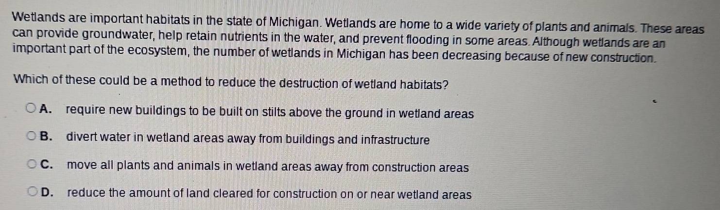 Wetlands are important habitats in the state of Michigan. Wetlands are home to a wide variety of plants and animals. These areas
can provide groundwater, help retain nutrients in the water, and prevent flooding in some areas. Although wetlands are an
important part of the ecosystem, the number of wetlands in Michigan has been decreasing because of new construction.
Which of these could be a method to reduce the destruction of wetland habitats?
A. require new buildings to be built on stilts above the ground in wetland areas
B. divert water in wetland areas away from buildings and infrastructure
C. move all plants and animals in wetland areas away from construction areas
D. reduce the amount of land cleared for construction on or near wetland areas