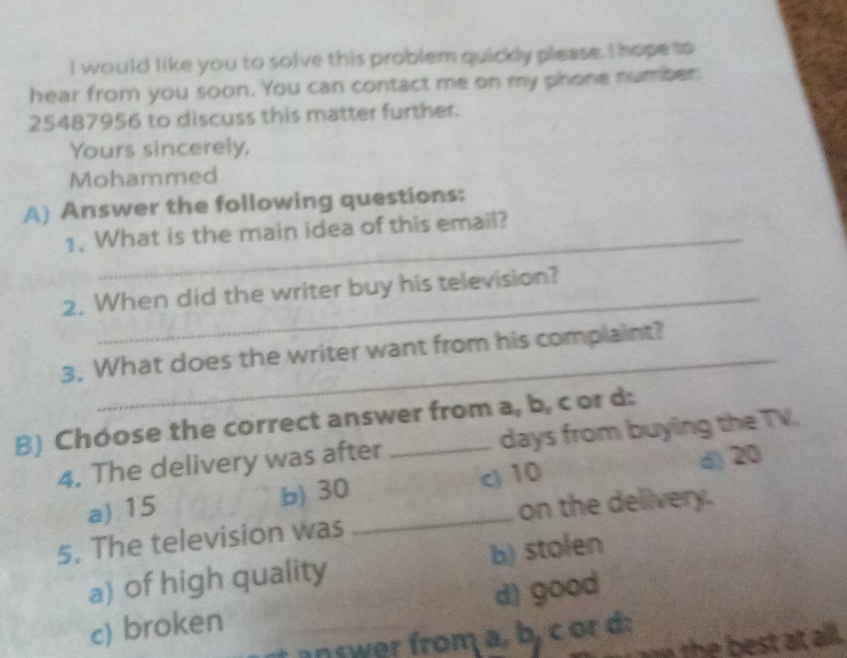 would like you to solve this problem quickly please. I hope so
hear from you soon. You can contact me on my phone number:
25487956 to discuss this matter further.
Yours sincerely,
Mohammed
A) Answer the following questions:
1. What is the main idea of this email?
2. When did the writer buy his television?
3. What does the writer want from his complaint?
B) Chóose the correct answer from a, b, c or d:
4. The delivery was after days from buying the TV.
a) 15 b) 30 _ c) 10 d) 20
on the delivery.
5. The television was
a) of high quality b) stolen
c) broken d) good
answer from a, b, c or d:
h est at all.