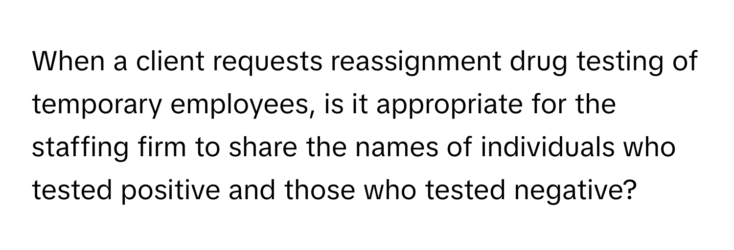 When a client requests reassignment drug testing of temporary employees, is it appropriate for the staffing firm to share the names of individuals who tested positive and those who tested negative?