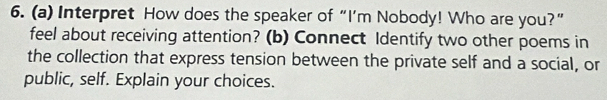 Interpret How does the speaker of “I’m Nobody! Who are you?” 
feel about receiving attention? (b) Connect Identify two other poems in 
the collection that express tension between the private self and a social, or 
public, self. Explain your choices.