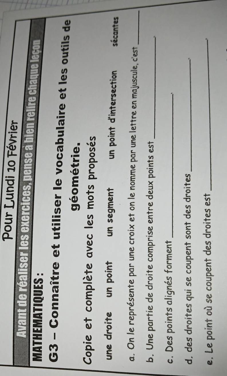 Pour Lundi 10 Février 
Avant de réaliser les exercices, pense à bien relire chaque leçon 
MATHEMATIQUES : 
G3 - Connaître et utiliser le vocabulaire et les outils de 
géométrie. 
Copie et complète avec les mots proposés 
une droite un point un segment un point d'intersection sécantes 
a. On le représente par une croix et on le nomme par une lettre en majuscule, c'est_ 
b. Une partie de droite comprise entre deux points est_ 
c. Des points alignés forment_ 
d. des droites qui se coupent sont des droites_ 
、 
e. Le point où se coupent des droites est_ 
、