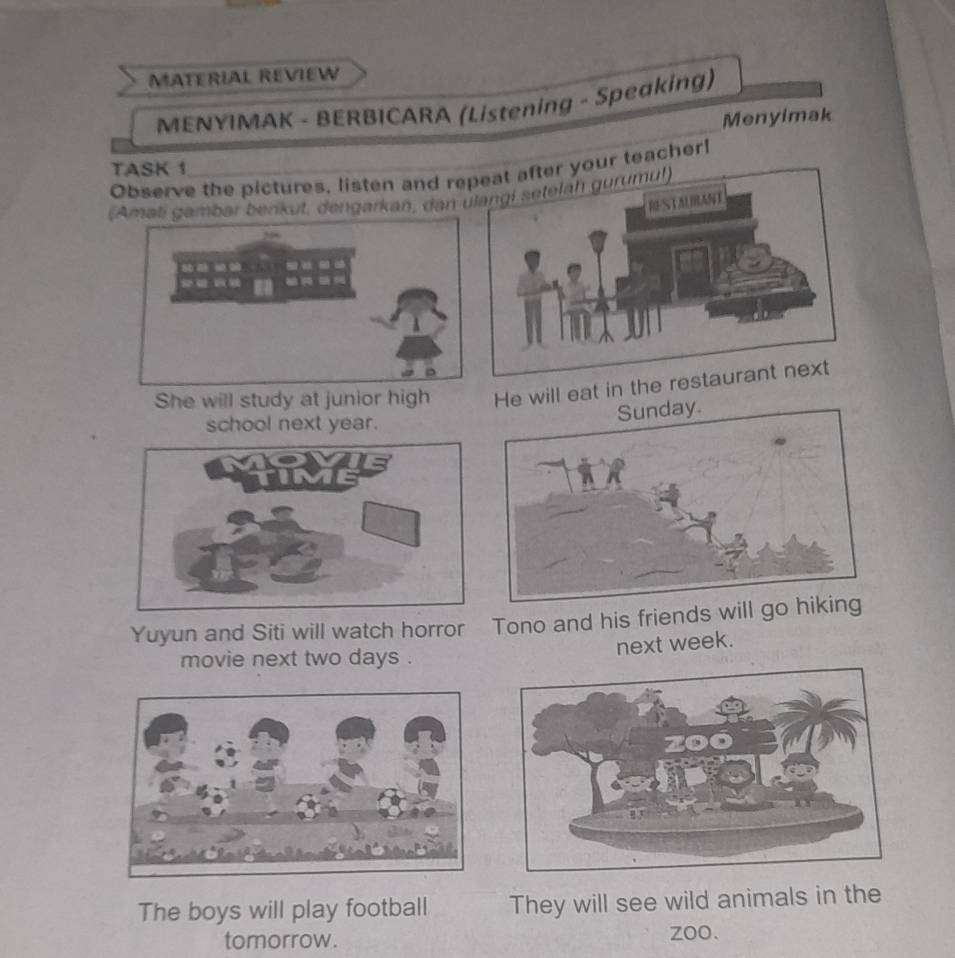 MATERIAL REVIEW 
MENYIMAK - BERBICARA (Listening - Speaking) 
Menyimak 
TASK 1 
Observe the pictures, listen and re teacher! 
(Amati gambar berikut, dengarkan, dan 
She will study at junior high He will eat in the 
school next year. 
Yuyun and Siti will watch horror Tono and his friends will 
next week. 
movie next two days . 
The boys will play football They will see wild animals in the 
tomorrow. zoo.