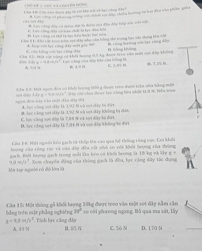 chủ đề 2: lực và chuyển động
Câu 10: Câu nào dưới đây là sai khi nói về lực căng dây?
A. Lực căng có phương trùng với chính sợi dây, chiều hướng từ hai đầu vào phần giữa
của sợi dây.
B. Lực căng dây có điểm đặt là điểm mà đầu dây tiếp xúc với vật.
C. Lực căng dây có bản chất là lực đàn hồi.
D. Lực căng có thể là lực kéo hoặc lực nén.
Câu 11: Khi vật treo trên sợi dây nhẹ cân bằng thì trọng lực tác dụng lên vật
A. hợp với lực căng đây một góc 90°. B. cùng hướng với lực căng dây.
C. cân bằng với lực căng dây. D. bằng không.
Cầu 12: Một vật nặng có khối lượng 0,5 kg được treo vào một sợi dây không
dān. Lấy g=9.8m/s^2 Lực căng của dãy khi cân bằng là
A. 9,8 N. B. 4,9 N. C. 2,45 N. D. 7,35 N.
Câu 13: Một ngọn đèn có khối lượng 800 g được treo dưới trần nhà bằng một
sợi dây. Lãy g=9.8m/s^2.  Dây chỉ chịu được lực căng lớn nhất là 8 N. Nếu treo T
ngọn đèn này vào một đầu dây thì
A. lực căng sợi dây là 3,92 N và sợi dây bị đứt.
B. lực căng sợi dây là 3,92 N và sợi dây không bị đứt.
C. lực căng sợi dây là 7,84 N và sợi dây bị đứt.
p
D. lực căng sợi dây là 7,84 N và sợi dây không bị đứt.
Câu 14: Một người kéo gạch từ thấp lên cao qua hệ thống ròng rọc. Coi khối
lượng của ròng rọc và của dây đều rất nhỏ so với khối lượng của thùng
gạch. Biết lượng gạch trong mỗi lần kéo có khối lượng là 18 kg và lấy g=
9,8m/s^2. Xem chuyển động của thùng gạch là đều, lực căng dây tác dụng
lên tay người có độ lớn là
Câu 15: Một thùng gỗ khối lượng 10kg được treo vào một sơi dây nằm cân
bằng trên mặt phẳng nghiêng 30° so với phương ngang. Bỏ qua ma sát, lấy
g=9,8m/s^2. Tính lực căng dây
A. 49 N B. 85 N C. 56 N D. 170 N
_