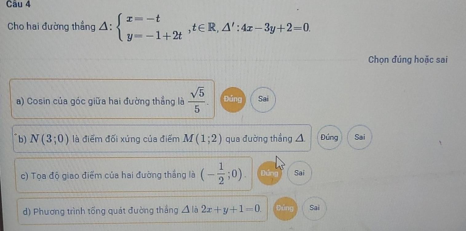 Cho hai đường thẳng △ :beginarrayl x=-t y=-1+2tendarray. , t∈ R, △ ':4x-3y+2=0. 
Chọn đúng hoặc sai
a) Cosin của góc giữa hai đường thẳng là  sqrt(5)/5 . Đúng Sai
b) N(3;0) là điểm đối xứng của điểm M(1;2) qua đường thẳng △. Đúng Sai
c) Tọa độ giao điểm của hai đường thẳng là (- 1/2 ;0). páng Sai
d) Phương trình tổng quát đường thắng △ là 2x+y+1=0. Đúng Sai