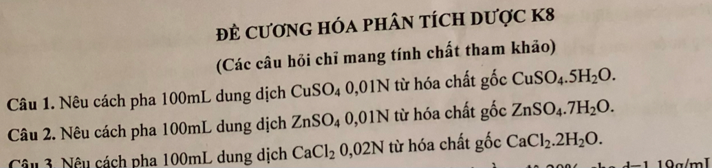 đÊ CươNG HÓA pHÂN tÍCH Dược K8
(Các câu hỏi chỉ mang tính chất tham khảo) 
Câu 1. Nêu cách pha 100mL dung dịch CuSO₄ 0,01N từ hóa chất gốc CuSO_4.5H_2O. 
Câu 2. Nêu cách pha 100mL dung dịch ZnSO_4 0,01N từ hóa chất gốc ZnSO_4.7H_2O. 
Câu 3. Nêu cách pha 100mL dung dịch CaCl_2 0,02N từ hóa chất gốc CaCl_2.2H_2O. 
19g/mI