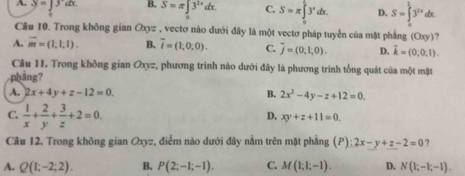 A. y=∈t 3dx. B. S=π ∈t 3^(2x^2x)dx. C. S=π ∈tlimits _0^(53^x)dx. D. S=∈tlimits _0^(23^2x)dx. 
o
Câu 10. Trong không gian Oxyz , vectơ nào dưới đây là một vectơ pháp tuyến của mặt phẳng (Oxy)?
A. vector m=(1;1;1). B. vector i=(1;0;0). C. vector j=(0;1;0). D. vector k=(0;0;1). 
Câu 11. Trong không gian Oxyz, phương trình nào dưới đây là phương trình tổng quát của một mặt
phẳng?
A. 2x+4y+z-12=0. B. 2x^2-4y-z+12=0.
C.  1/x + 2/y + 3/z +2=0.
D. xy+z+11=0. 
Câu 12. Trong không gian Oxyz, điểm nào dưới đây nằm trên mặt phẳng (P): 2x-y+z-2=0 ?
A. Q(1;-2;2). B. P(2;-1;-1). C. M(1;1;-1). D. N(1;-1;-1).