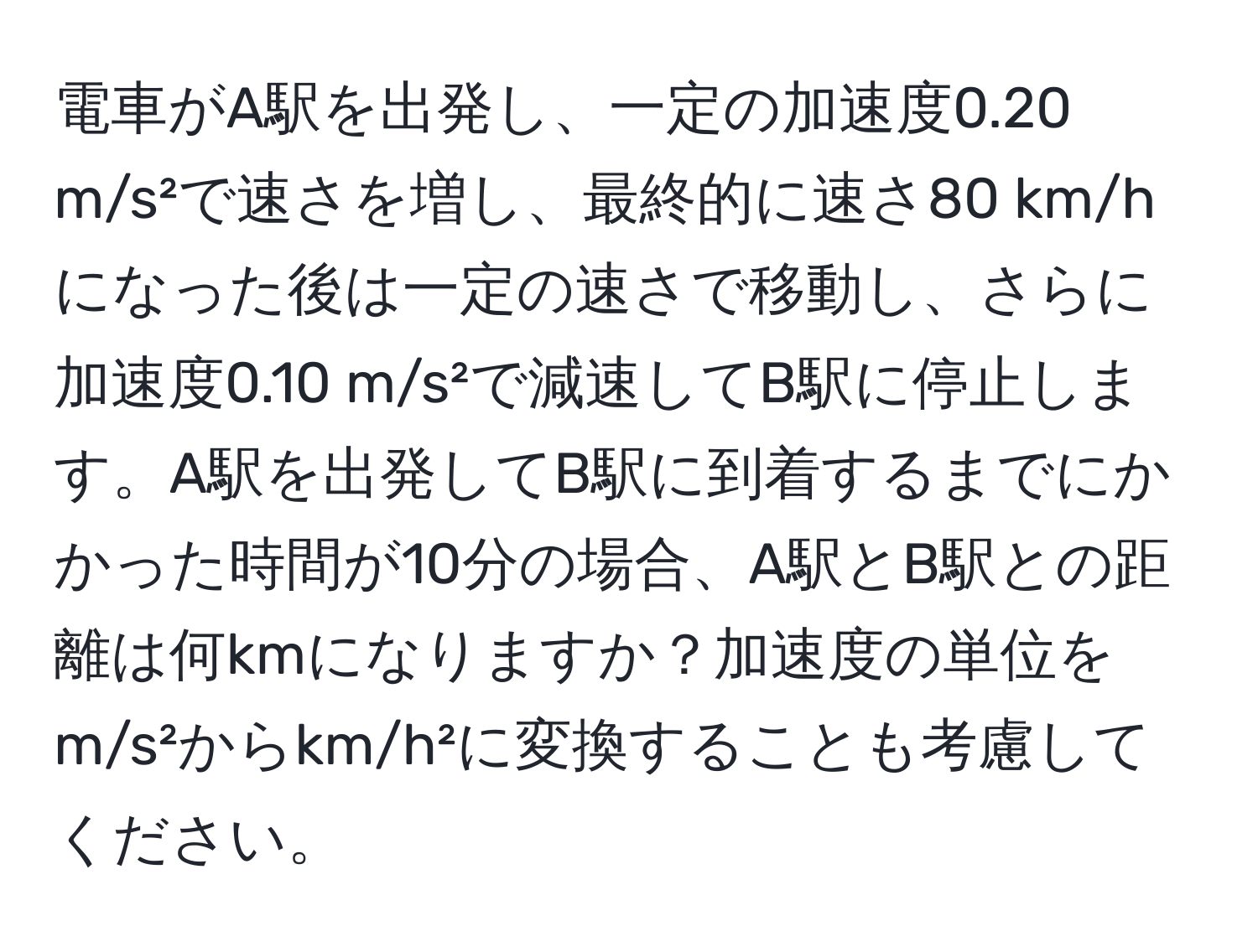 電車がA駅を出発し、一定の加速度0.20 m/s²で速さを増し、最終的に速さ80 km/hになった後は一定の速さで移動し、さらに加速度0.10 m/s²で減速してB駅に停止します。A駅を出発してB駅に到着するまでにかかった時間が10分の場合、A駅とB駅との距離は何kmになりますか？加速度の単位をm/s²からkm/h²に変換することも考慮してください。