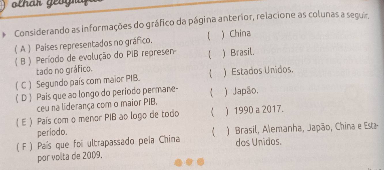 olh ar geo gr
Considerando as informações do gráfico da página anterior, relacione as colunas a seguír.
( A ) Países representados no gráfico.   China

( B ) Período de evolução do PIB represen- Brasil.
tado no gráfico.
( C ) Segundo país com maior PIB.   Estados Unidos.
(D ) País que ao longo do período permane-
) Japão.
ceu na liderança com o maior PIB.

( E ) País com o menor PIB ao logo de todo ) 1990 a 2017.
período.  ) Brasil, Alemanha, Japão, China e Esta-
( F ) País que foi ultrapassado pela China
dos Unidos.
por volta de 2009.