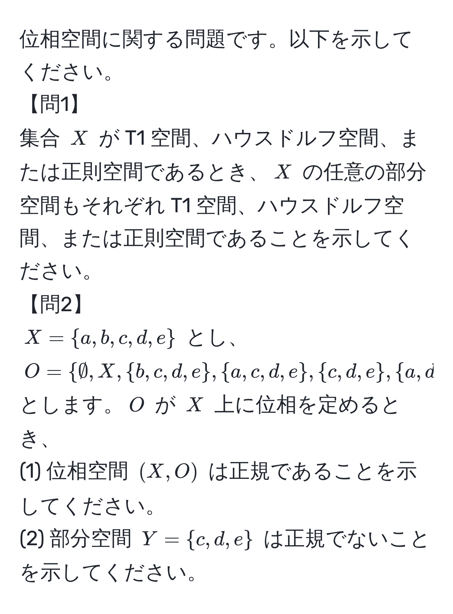 位相空間に関する問題です。以下を示してください。  
【問1】  
集合 $X$ が T1 空間、ハウスドルフ空間、または正則空間であるとき、$X$ の任意の部分空間もそれぞれ T1 空間、ハウスドルフ空間、または正則空間であることを示してください。  
【問2】  
$X = a,b,c,d,e$ とし、$O = ∅, X, b,c,d,e, a,c,d,e, c,d,e, a,d,e, a,c,e, d,e, c,e, a,e, e, a$ とします。$O$ が $X$ 上に位相を定めるとき、  
(1) 位相空間 $(X,O)$ は正規であることを示してください。  
(2) 部分空間 $Y = c,d,e$ は正規でないことを示してください。