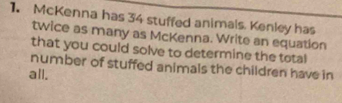 McKenna has 34 stuffed animals. Kenley has 
twice as many as McKenna. Write an equation 
that you could solve to determine the total 
number of stuffed animals the children have in 
all.