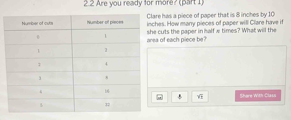 2.2 Are you ready for more? (part 1) 
e has a piece of paper that is 8 inches by 10
es. How many pieces of paper will Clare have if 
cuts the paper in half n times? What will the 
of each piece be? 
m 
sqrt(± ) 
Share With Class