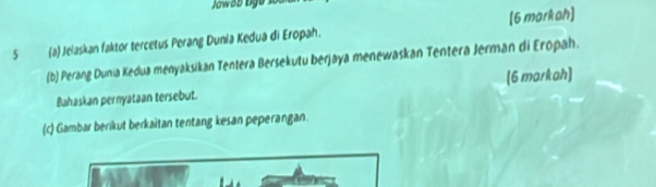 Jowsb lgs 
5 (a) Jelaskan faktor tercetus Perang Dunia Kedua di Eropah. [6 markah] 
(b) Perang Dunia Kedua menyaksikan Tentera Bersekutu berjaya menewaskan Tentera Jerman di Eropah. 
Bahaskan pernyataan tersebut. (6 markah] 
(c) Gambar berikut berkaitan tentang kesan peperangan.