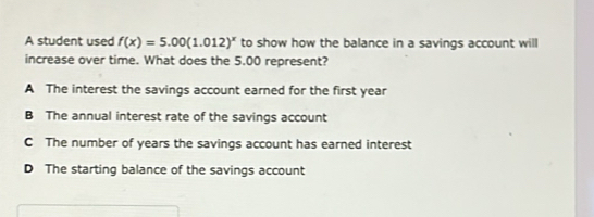 A student used f(x)=5.00(1.012)^x to show how the balance in a savings account will
increase over time. What does the 5.00 represent?
A The interest the savings account earned for the first year
B The annual interest rate of the savings account
C The number of years the savings account has earned interest
D The starting balance of the savings account