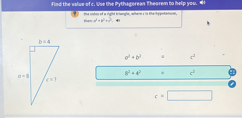 Find the value of c. Use the Pythagorean Theorem to help you.
the sides of a right triangle, where c is the hypotenuse,
then: a^2+b^2=c^2.
a^2+b^2 = c^2
8^2+4^2 = c^2
c=□