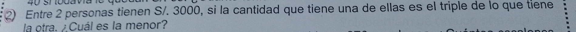 Entre 2 personas tienen S/. 3000, si la cantidad que tiene una de ellas es el triple de lo que tiene 
la otra. ¿Cuál es la menor?