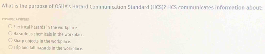 What is the purpose of OSHA's Hazard Communication Standard (HCS)? HCS communicates information about:
POSSIBLE ANSWERS:
Electrical hazards in the workplace.
Hazardous chemicals in the workplace.
Sharp objects in the workplace.
Trip and fall hazards in the workplace.