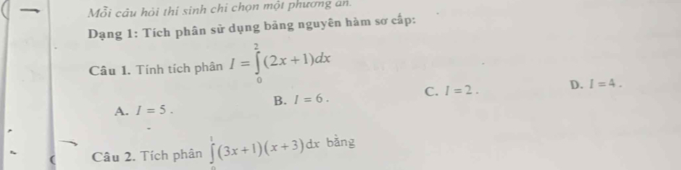 Mỗi câu hỏi thi sinh chi chọn một phương an.
Dạng 1: Tích phân sử dụng bảng nguyên hàm sơ cấp:
Câu 1. Tính tích phân I=∈tlimits _0^(2(2x+1)dx
D. I=4.
B. I=6.
C. I=2.
A. I=5. 
Câu 2. Tích phân ∈tlimits ^1)(3x+1)(x+3)dx bằng