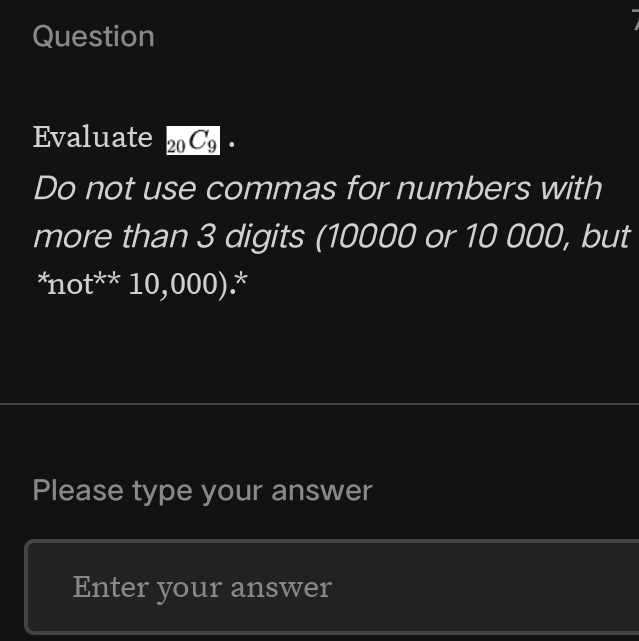 Question 
Evaluate 20C_9· 
Do not use commas for numbers with 
more than 3 digits (10000 or 10 000, but 
*not** 10,000).* 
Please type your answer 
Enter your answer