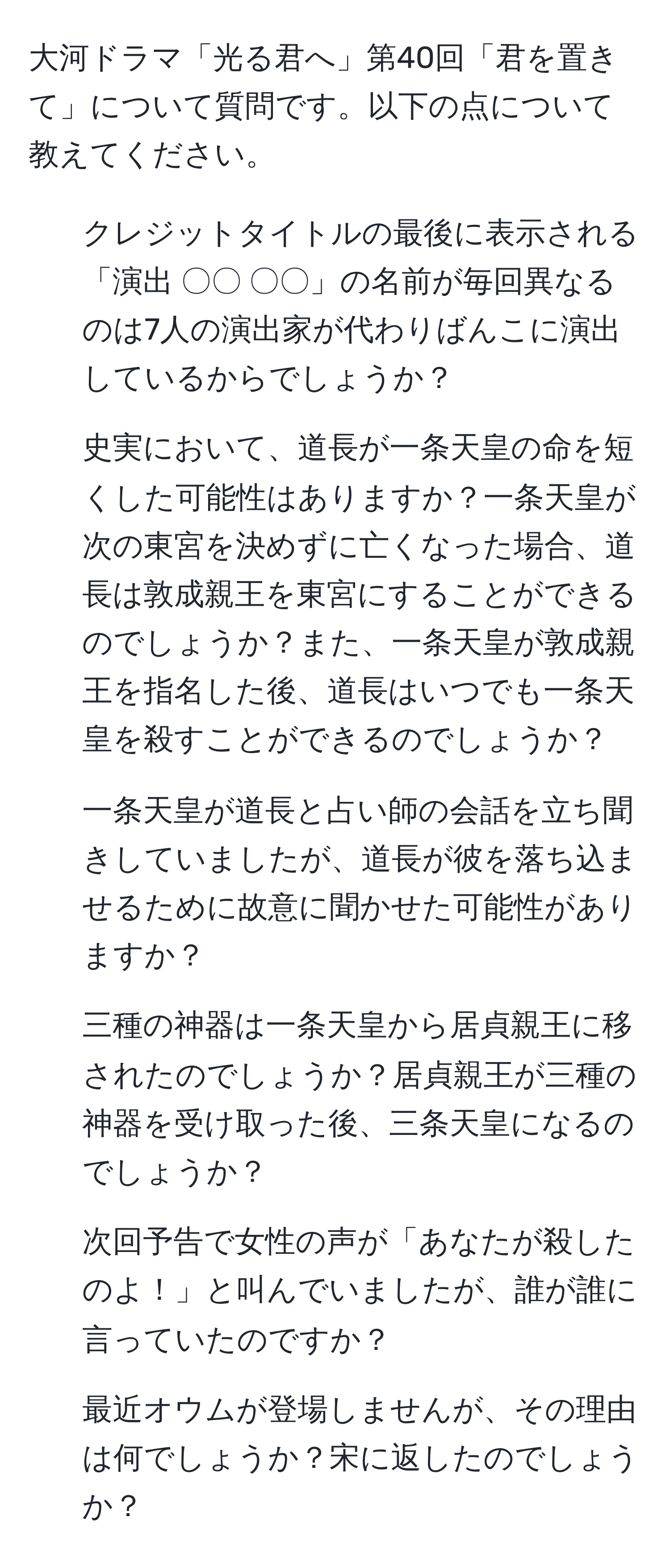 大河ドラマ「光る君へ」第40回「君を置きて」について質問です。以下の点について教えてください。  
1. クレジットタイトルの最後に表示される「演出 〇〇 〇〇」の名前が毎回異なるのは7人の演出家が代わりばんこに演出しているからでしょうか？  
2. 史実において、道長が一条天皇の命を短くした可能性はありますか？一条天皇が次の東宮を決めずに亡くなった場合、道長は敦成親王を東宮にすることができるのでしょうか？また、一条天皇が敦成親王を指名した後、道長はいつでも一条天皇を殺すことができるのでしょうか？  
3. 一条天皇が道長と占い師の会話を立ち聞きしていましたが、道長が彼を落ち込ませるために故意に聞かせた可能性がありますか？  
4. 三種の神器は一条天皇から居貞親王に移されたのでしょうか？居貞親王が三種の神器を受け取った後、三条天皇になるのでしょうか？  
5. 次回予告で女性の声が「あなたが殺したのよ！」と叫んでいましたが、誰が誰に言っていたのですか？  
6. 最近オウムが登場しませんが、その理由は何でしょうか？宋に返したのでしょうか？