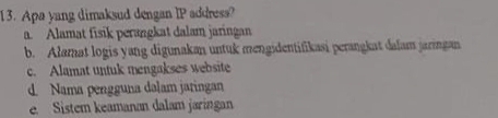 Apa yang dimaksud dengan IP address?
a. Alamat fisik perangkat dalam jaringan
b. Alamat logis yang digunakan untuk mengidentifikasi perangkat dalam jaringan
c. Alamat untuk mengakses website
d. Nama pengguna dalam jaringan
e. Sistem keamanan dalam jaringan