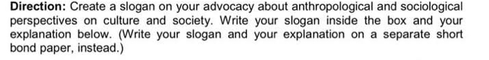 Direction: Create a slogan on your advocacy about anthropological and sociological 
perspectives on culture and society. Write your slogan inside the box and your 
explanation below. (Write your slogan and your explanation on a separate short 
bond paper, instead.)