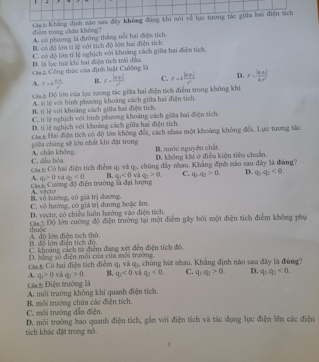 Cấn :Khẳng định nào sau đây không đúng khi nói về lực tương tác giữa hai điện tích
diểm trong chân không?
A. có phương là đường thẳng nối hai điện tích.
B. có độ lớn tỉ lệ với tích độ lớn hai điện tích.
C. có độ lớn tỉ lệ nghịch với khoảng cách giữa hai điện tích.
D. là lực hút khi hai điện tích trái dầu.
Câu 2: Công thức của định luật Culông là
A. F=kfrac q_1q_2r^2 B. F=frac |q_1q_2|r^2
C. F=kfrac |q_1q_2|r^2 D. F=frac |q_1q_2|k.r^2
Câu 3: Độ lớn của lực tương tác giữa hai điện tích điểm trong không khí
A. ti lệ với bình phương khoảng cách giữa hai điện tích.
B. ti lệ với khoảng cách giữa hai điện tích.
C. ti lệ nghịch với bình phương khoảng cách giữa hai điện tích.
D. tí lệ nghịch với khoảng cách giữa hai điện tích.
Câi 4: Hai điện tích có độ lớn không đổi, cách nhau một khoảng không đổi. Lực tương tác
giữa chúng sẽ lớn nhất khi đặt trong
A. chân không. B. nước nguyên chất.
C. dầu hỏa. D. không khí ở điều kiện tiêu chuẩn.
Cá s: Có hai điện tích điểm q_1 và q_2 , chúng đầy nhau. Khẳng định nào sau đây là đúng?
A. q_1>0 và q_2<0. B. q_1<0</tex> và q_2>0. C. q_1.q_2>0. D. q_1.q_2<0.
Câ : Cường độ điện trường là đại lượng
A. vécto
B. vô hướng, có giá trị dương.
C. vô hướng, có giá trị dương hoặc âm.
D. vectơ, có chiều luôn hướng vào điện tích.
Câ  7: Độ lớn cường độ điện trường tại một điểm gây bởi một điện tích điểm không phụ
thuộc
A. đô lớn điện tích thử.
B. đổ lớn điện tích đó.
C. khoảng cắch từ điểm đang xét đến điện tích đó.
D. hăng số điện môi của của môi trường.
Câu 8: Có hai điện tích điểm q_1 và q_2 , chúng hút nhau. Khẳng định nào sau đây là đúng?
A. q_1>0 và q_2>0. B. q_1<0</tex> và q_2<0. C. q_1.q_2>0. D. q_1.q_2<0.
Cu 9: Điện trường là
A. môi trường không khí quanh điện tích.
B. môi trường chứa các điện tích.
C. môi trường dẫn điện.
D. môi trường bao quanh điện tích, gắn với điện tích và tác dụng lực điện lên các điện
tích khác đặt trong nó.