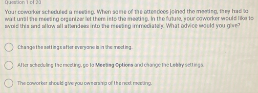 Your coworker scheduled a meeting. When some of the attendees joined the meeting, they had to
wait until the meeting organizer let them into the meeting. In the future, your coworker would like to
avoid this and allow all attendees into the meeting immediately. What advice would you give?
Change the settings after everyone is in the meeting.
After scheduling the meeting, go to Meeting Options and change the Lobby settings.
The coworker should give you ownership of the next meeting.