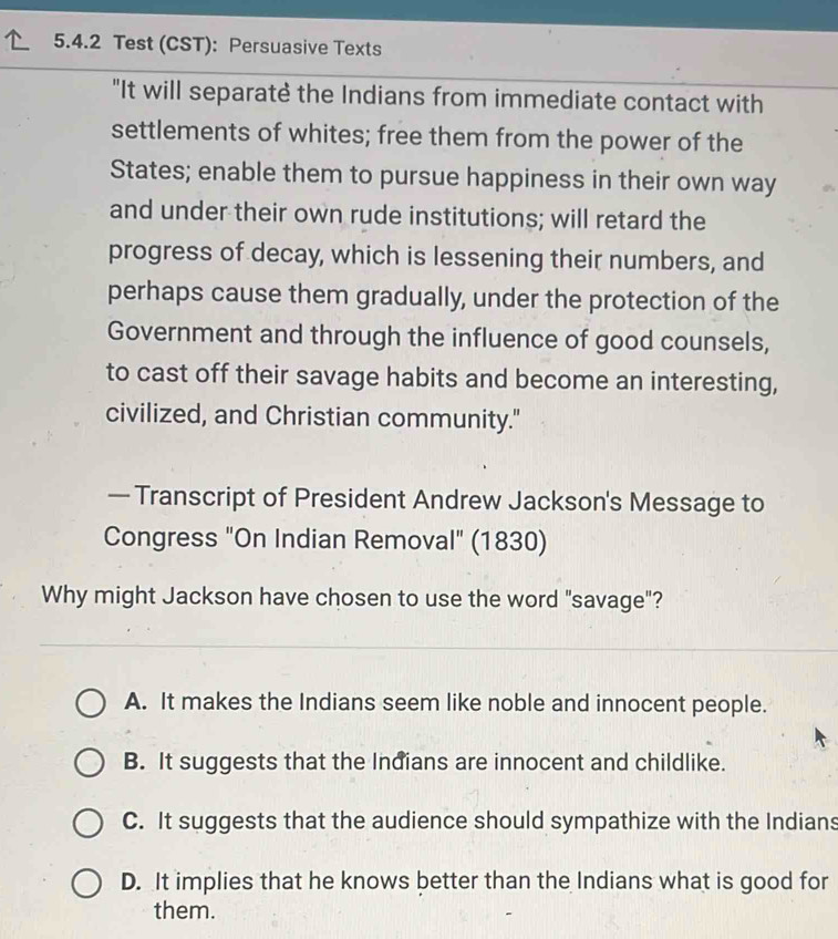 Test (CST): Persuasive Texts
"It will separatè the Indians from immediate contact with
settlements of whites; free them from the power of the
States; enable them to pursue happiness in their own way
and under their own rude institutions; will retard the
progress of decay, which is lessening their numbers, and
perhaps cause them gradually, under the protection of the
Government and through the influence of good counsels,
to cast off their savage habits and become an interesting,
civilized, and Christian community."
— Transcript of President Andrew Jackson's Message to
Congress "On Indian Removal" (1830)
Why might Jackson have chosen to use the word "savage"?
A. It makes the Indians seem like noble and innocent people.
B. It suggests that the Indians are innocent and childlike.
C. It suggests that the audience should sympathize with the Indians
D. It implies that he knows better than the Indians what is good for
them.