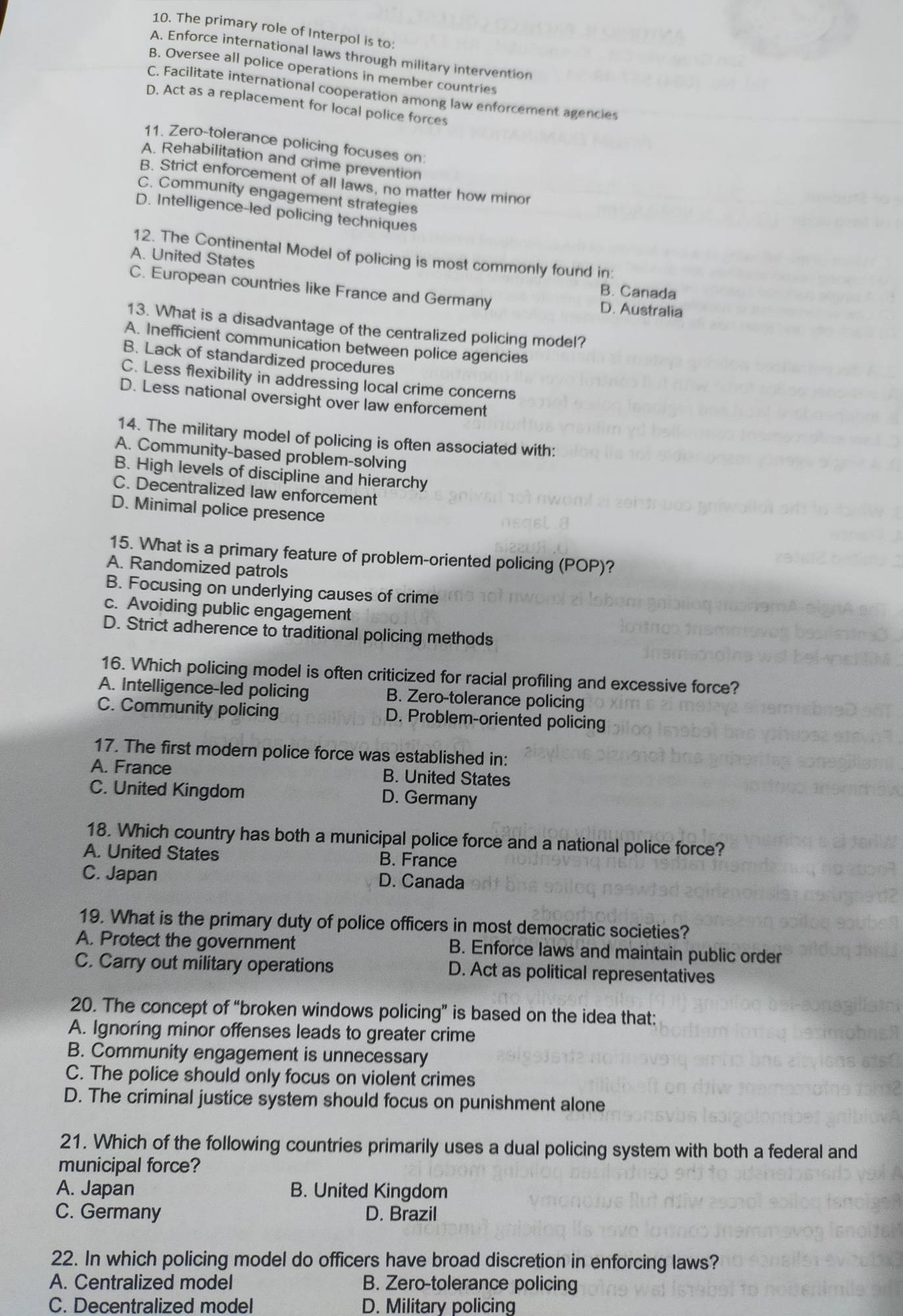 The primary role of Interpol is to:
A. Enforce international laws through military intervention
B. Oversee all police operations in member countries
C. Facilitate international cooperation among law enforcement agencies
D. Act as a replacement for local police forces
11. Zero-tolerance policing focuses on:
A. Rehabilitation and crime prevention
B. Strict enforcement of all laws, no matter how minor
C. Community engagement strategies
D. Intelligence-led policing techniques
12. The Continental Model of policing is most commonly found in:
A. United States
B. Canada
C. European countries like France and Germany D. Australia
13. What is a disadvantage of the centralized policing model?
A. Inefficient communication between police agencies
B. Lack of standardized procedures
C. Less flexibility in addressing local crime concerns
D. Less national oversight over law enforcement
14. The military model of policing is often associated with:
A. Community-based problem-solving
B. High levels of discipline and hierarchy
C. Decentralized law enforcement
D. Minimal police presence
15. What is a primary feature of problem-oriented policing (POP)?
A. Randomized patrols
B. Focusing on underlying causes of crime
c. Avoiding public engagement
D. Strict adherence to traditional policing methods
16. Which policing model is often criticized for racial profiling and excessive force?
A. Intelligence-led policing B. Zero-tolerance policing
C. Community policing D. Problem-oriented policing
17. The first modern police force was established in:
A. France B. United States
C. United Kingdom D. Germany
18. Which country has both a municipal police force and a national police force?
A. United States B. France
C. Japan D. Canada
19. What is the primary duty of police officers in most democratic societies?
A. Protect the government B. Enforce laws and maintain public order
C. Carry out military operations D. Act as political representatives
20. The concept of “broken windows policing” is based on the idea that:
A. Ignoring minor offenses leads to greater crime
B. Community engagement is unnecessary
C. The police should only focus on violent crimes
D. The criminal justice system should focus on punishment alone
21. Which of the following countries primarily uses a dual policing system with both a federal and
municipal force?
A. Japan B. United Kingdom
C. Germany D. Brazil
22. In which policing model do officers have broad discretion in enforcing laws?
A. Centralized model B. Zero-tolerance policing
C. Decentralized model D. Military policing
