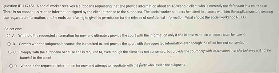 Question ID #47451: A social worker receives a subpoena requesting that she provide information about an 18-year-old client who is currently the defendant in a court case.
There is no consent to release information signed by the client attached to the subpoena. The social worker contacts her client to discuss with hirn the implications of releasing
the requested information, and he ends up refusing to give his permission for the release of confidential information. What should the social worker do NEXT?
Select one:
A. Withhold the requested information for now and ultimately provide the court with the information only if she is able to obtain a release from her client.
B. Comply with the subpoena because she is required to, and provide the court with the requested information even though the client has not consented.
C. Comply with the subpoena because she is required to, even though the client has not consented, but provide the court only with information that she believes will not be
harmful to the client.
D. Withhold the requested information for now and attempt to negotiate with the party who issued the subpoena.