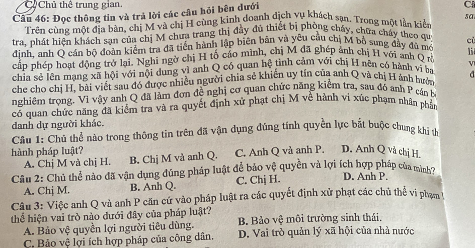 Chủ thể trung gian. C
Câu 46: Đọc thông tin và trả lời các câu hỏi bên dưới
Trên cùng một địa bàn, chị M và chị H cùng kinh doanh dịch vụ khách sạn. Trong một lần kiển sa
tra, phát hiện khách sạn của chị M chưa trang thị đầy đủ thiết bị phòng cháy, chữa cháy theo quý
cù
đinh, anh Q cán bộ đoàn kiểm tra đã tiến hành lập biên bản và yêu cầu chị M bổ sung đầy đủ mở
i
cấp phép hoạt động trở lại. Nghi ngờ chị H tố cáo mình, chị M đã ghép ảnh chị H với anh Q rỗ
chia sẻ lên mạng xã hội với nội dung vì anh Q có quan hệ tình cảm với chị H nên có hành vi ba V
d
che cho chị H, bài viết sau đó được nhiều người chia sẻ khiến uy tín của anh Q và chị H ảnh hưởn
nghiêm trọng. Vì vậy anh Q đã làm đơn đề nghị cơ quan chức năng kiểm tra, sau đó anh P cán b
có quan chức năng đã kiểm tra và ra quyết định xử phạt chị M về hành vi xúc phạm nhân phần
danh dự người khác.
Câu 1: Chủ thể nào trong thông tin trên đã vận dụng đúng tính quyền lực bắt buộc chung khi th
hành pháp luật? C. Anh Q và anh P. D. Anh Q và chị H.
A. Chị M và chị H. B. Chị M và anh Q.
Câu 2: Chủ thể nào đã vận dụng đúng pháp luật để bảo vệ quyền và lợi ích hợp pháp của mình?
A. Chj M. B. Anh Q. C. Chị H.
D. Anh P.
Câu 3: Việc anh Q và anh P căn cứ vào pháp luật ra các quyết định xử phạt các chủ thể vi phạm l
thể hiện vai trò nào dưới đây của pháp luật?
A. Bảo vệ quyền lợi người tiêu dùng. B. Bảo vệ môi trường sinh thái.
C. Bảo vệ lợi ích hợp pháp của công dân. D. Vai trò quản lý xã hội của nhà nước