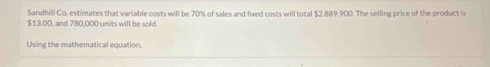 Sandhill Co. estimates that variable costs will be 70% of sales and fixed costs will total $2,889,900. The selling price of the product is
$13.00, and 780,000 units will be sold 
Using the mathematical equation