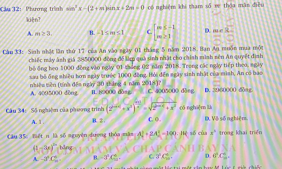 Phương trình sin^2x-(2+m)sin x+2m=0 có nghiệm khi tham số m thỏa mãn điều
kiện?
A. m≥ 3. B. -1≤ m≤ 1 C. beginarrayl m≤ -1 m≥ 1endarray.
D. m∈ R
Câu 33: Sinh nhật lần thứ 17 của An vào ngày 01 tháng 5 năm 2018. Bạn An muốn mua một
chiếc máy ảnh giá 3850000 đồng để làm quà sinh nhật cho chính mình nên An quyết định
bỏ ống heo 1000 đồng vào ngày 01 tháng 02 năm 2018. Trong các ngày tiếp theo, ngày
sau bỏ ống nhiều hơn ngày trước 1000 đồng. Hỏi đến ngày sinh nhật của mình, An có bao
nhiêu tiền (tính đến ngày 30 tháng 4 năm 2018)?
A. 4095000 đồng. B. 89000 đồng. C. 4005000 đồng. D. 3960000 đồng.
Câu 34: Số nghiệm của phương trình (2^(|cos x|)+x^2)^ (x+1)/x =sqrt(2^(|cos x|)+x^2) có nghiệm là
A. 1 . B. 2 . C.O . D. Vô số nghiệm.
Câu 35: Biết n là số nguyên dương thỏa mãn A_n^(3+2A_n^2=100 Hệ số của x^5) trong khai triển
(1-3x)^2n bằng:
A. -3^5.C_(10)^5. -3^5.C_(12)^5. C. 3^5.C_(10)^5. D. 6^5.C_(10)^5.
B.
một lúc tại một sân bay M. Lúc 1. giờ, chiếc