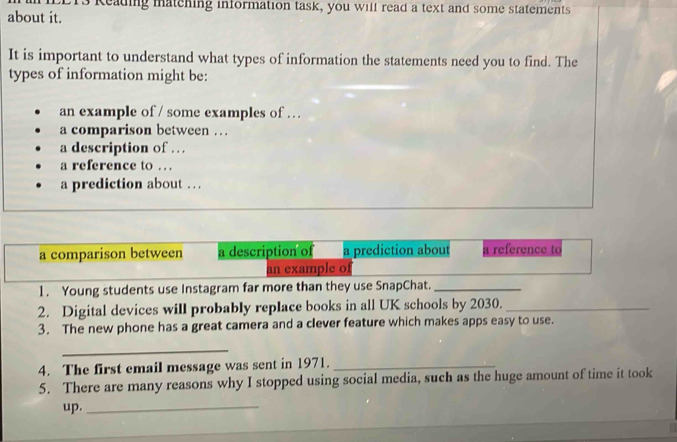 keading matching information task, you will read a text and some statements 
about it. 
It is important to understand what types of information the statements need you to find. The 
types of information might be: 
an example of / some examples of . 
a comparison between … 
a description of . . . 
a reference to … 
a prediction about . . . 
a comparison between a description of a prediction about a reference to 
an example o 
1. Young students use Instagram far more than they use SnapChat._ 
2. Digital devices will probably replace books in all UK schools by 2030._ 
3. The new phone has a great camera and a clever feature which makes apps easy to use. 
_ 
4. The first email message was sent in 1971._ 
5. There are many reasons why I stopped using social media, such as the huge amount of time it took 
up._