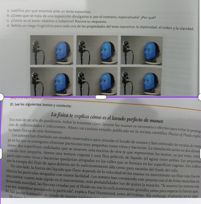 Justifica por qué estamos ante un texto expositivo.
b. ¿Crees que se trata de una exposición divulgativa o, por el contrario, especializada? ¿Por qué?
c. ¿Cómo es el texto: objetivo o subjetivo? Razona tu respuesta.
d. Señala un rasgo lingüístico para cada una de las propiedades del texto expositivo: la objetividad, el orden y la claridad.
01. Lee los siguientes textos y contesta:
La física te explica cómo es el lavado perfecto de manos
Tras más de un año de pandemia, todos lo tenemos claro: lavarse las manos es necesario y efectivo para evitar la propaga
ción de enfermedades e infecciones. Ahora un curioso estudio publicado en la revista científica Physics of Fluids explico
las bases físicas de este fenómeno.
Los autores han diseñado un modelo matemático para simular el lavado de manos y han estimado las escalas de tiem
po en las que se consiguen eliminar partículas muy pequeñas como virus y bacterias. La simulación actúa en dos dimer
siones: dos superficies onduladas que se mueven una encima de otra (y que representan las manos, ya que estas, vista
a escala muy pequeña, tienen una textura rugosa) y una fina película de líquido (el agua) entre ambas. Las pequeñas
partículas como virus y bacterias quedarían atrapadas en los valles que se forman en las superficies rugosas. Eso indica
que la energía del flujo de agua debería ser lo suficientemente alta como para sacarlas del fondo del valle.
Por otro lado, la fuerza del líquido que fluye depende de la velocidad de las manos en movimiento: un flujo más fuerte
elimina las partículas atrapadas con mayor facilidad. Los autores han comparado este proceso con el de frotar manchas en
una camisa: cuanto más rápido es el movimiento, más probabilidades hay de quitar la mancha. “Si mueves las manos con
demasiada suavidad, las fuerzas creadas por el fluido no son lo suficientemente grandes como para superar la fuerza que,
asu vez, mantiene presionada la partícula'', explica Paul Hammond, autor del trabajo. Sin embargo, el proceso no es rápi-
do. Las pautas habituales de lavado de manos s  gie e
n sumz