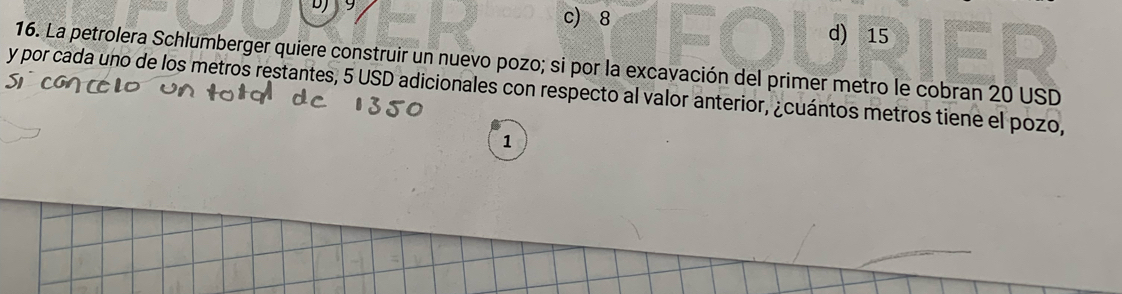 9 c) 8
d) 15
16. La petrolera Schlumberger quiere construir un nuevo pozo; si por la excavación del primer metro le cobran 20 USD
y por cada uno de los metros restantes, 5 USD adicionales con respecto al valor anterior, ¿cuántos metros tiene el pozo,
1