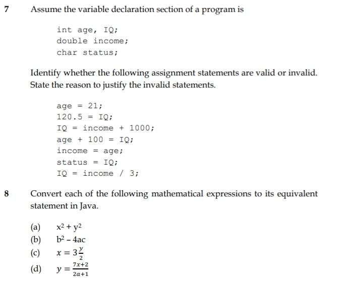 Assume the variable declaration section of a program is 
int age, IQ; 
double income; 
char status; 
Identify whether the following assignment statements are valid or invalid. 
State the reason to justify the invalid statements.
aqe =21;
120.5=IQ
IQ=income+1 000;
age+100=IQ
income = age; 
status =IQ :
IQ= income 1 3; 
8 Convert each of the following mathematical expressions to its equivalent 
statement in Java. 
(a) x^2+y^2
(b) b^2-4ac
(c) x=3 y/2 
(d) y= (7x+2)/2a+1 