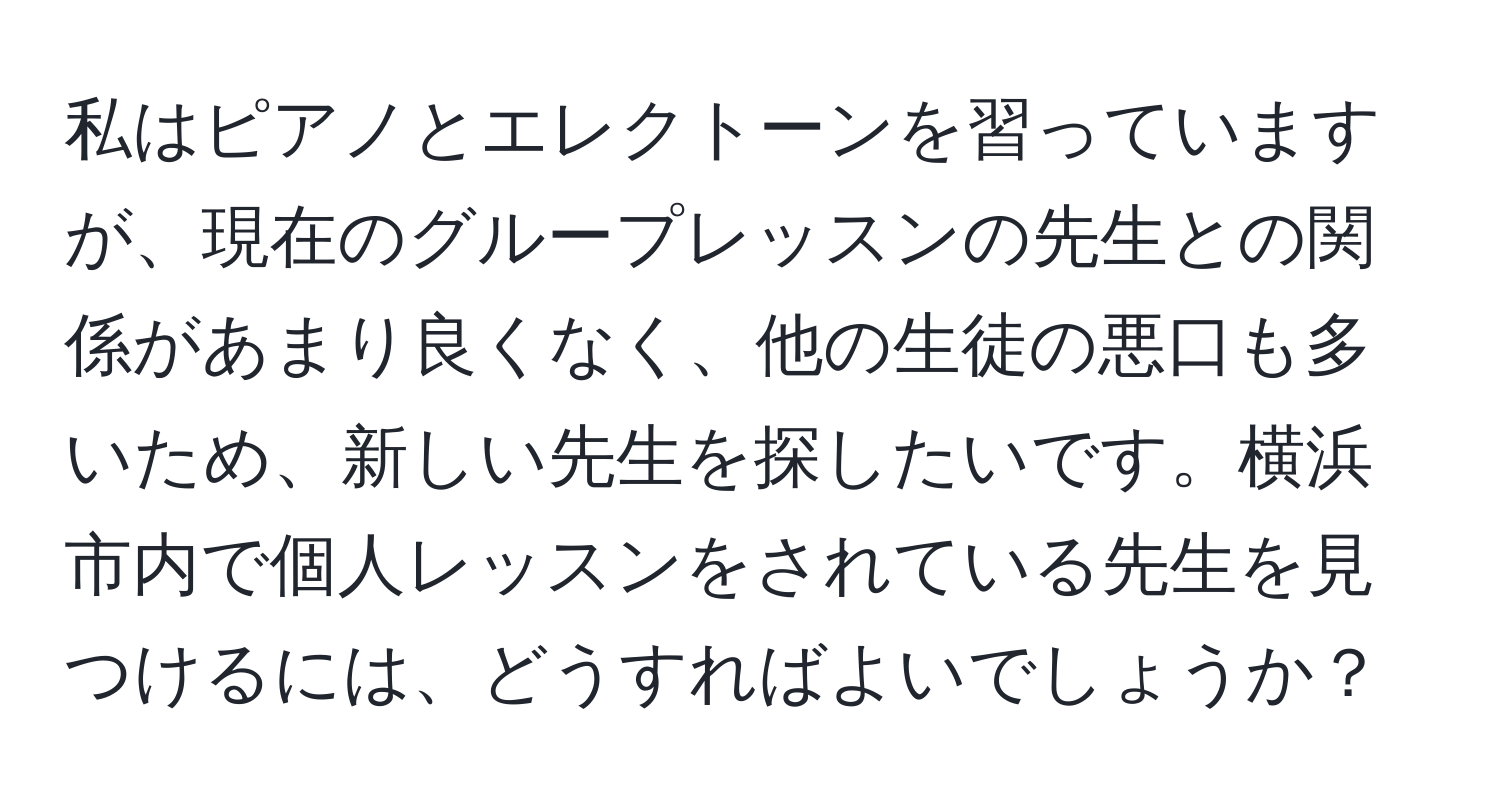 私はピアノとエレクトーンを習っていますが、現在のグループレッスンの先生との関係があまり良くなく、他の生徒の悪口も多いため、新しい先生を探したいです。横浜市内で個人レッスンをされている先生を見つけるには、どうすればよいでしょうか？