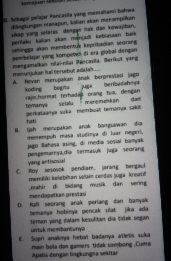 kemajuan sekolan s
20. Sebagai pelajar Pancasila yang memahami bahwa
dilingkungan manapun, kalian akan menampilkan
sikap yang selaras dengan hak dan kewajiban,
perilaku kalian akan menjadi kebiasaan baik 
sehingga akan membentuk kepribadian seorang
pembelajar yang kompeten di era global dengan
mengamalkan nilai-nīlai Pancasila. Berikut yang
menunjukan hal tersebut adalah.....
A. Revan merupakan anák berprestasi jago
koding begitu juga beribadahnya 
rajin,hormat terhadap orang tua, dengan
temanya selalu meremehkan dan 
perkataanya suka membuat temanya sakit
hati
B. Ijah merupakan anak bangsawan dia
menempuh masa studinya di luar negeri,
jago Bahasa asing, di media sosial banyak
pengemarnya,dia termasuk juga seorang
yang antisosial
C. Roy sesosok pendiam, jarang bergaul
memiliki kelebihan selain cerdas juga kreatif
,mahir di bidang musik dan sering
mendapatkan prestasi
D. Rafi seorang anak periang dan banyak
temanya hobinya pencak silat jika ada
teman yang dalam kesulitan dia tidak segan
untuk membantunya
E. Supri anaknya hebat badanya atletis suka
main bola dan gamers tidak sombong ,Cuma
Apatis dengan lingkungna sekitar