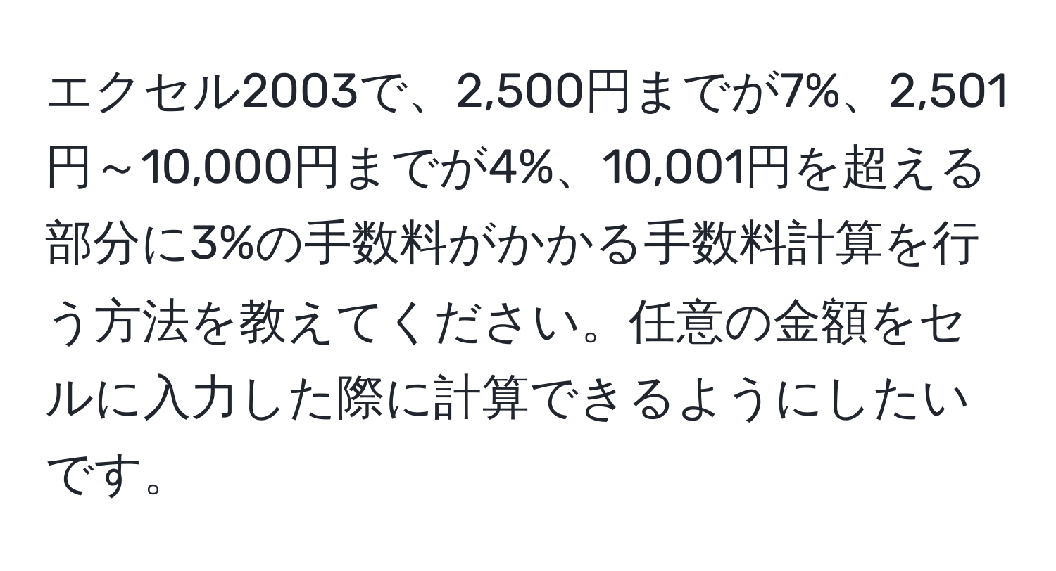 エクセル2003で、2,500円までが7%、2,501円～10,000円までが4%、10,001円を超える部分に3%の手数料がかかる手数料計算を行う方法を教えてください。任意の金額をセルに入力した際に計算できるようにしたいです。