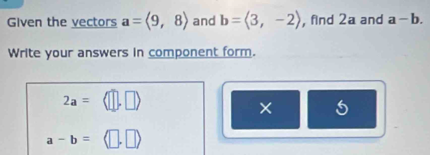 Given the vectors a=langle 9,8rangle and b=langle 3,-2rangle , find 2a and a-b. 
Write your answers in component form.
2a= (□ ,□ )
× 
5
a-b=