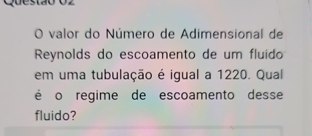 uestão O2 
O valor do Número de Adimensional de 
Reynolds do escoamento de um fluido 
em uma tubulação é igual a 1220. Qual 
é o regime de escoamento desse 
fluido?