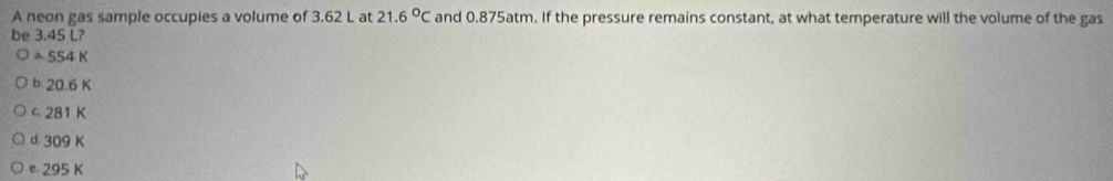 A neon gas sample occupies a volume of 3.62 L at 21.6°C and 0.875atm. If the pressure remains constant, at what temperature will the volume of the gas
be 3.45 L?
a 554 K
b 20.6 K
© 281 K
d. 309 K
© 295 K