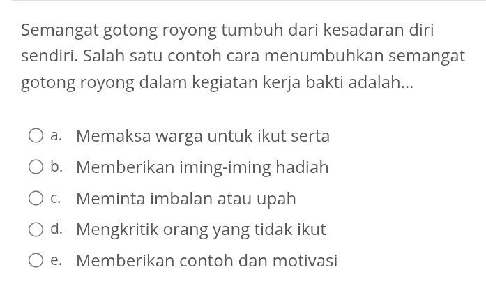 Semangat gotong royong tumbuh dari kesadaran diri
sendiri. Salah satu contoh cara menumbuhkan semangat
gotong royong dalam kegiatan kerja bakti adalah...
a. Memaksa warga untuk ikut serta
b. Memberikan iming-iming hadiah
c. Meminta imbalan atau upah
d. Mengkritik orang yang tidak ikut
e. Memberikan contoh dan motivasi