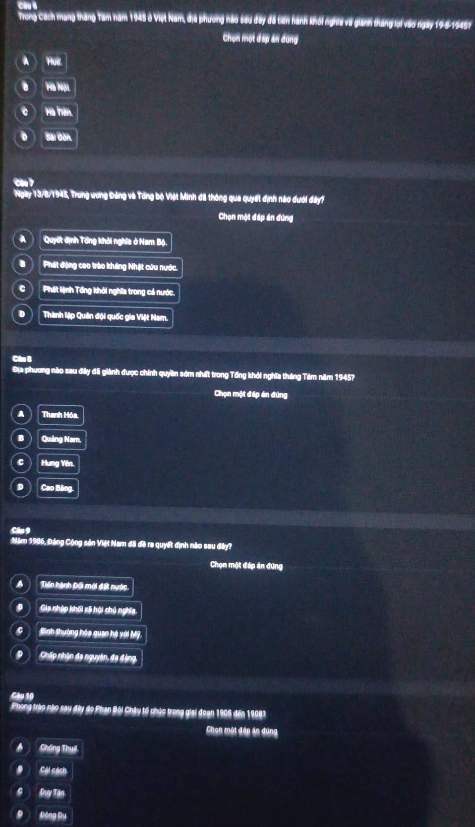 Hong Cách mạng tháng Tam năm 1945 ở Việt Nam, địa phương hảo sau đây đã tiên hành khối nghĩa và giánh tháng lội vào ngày 19-8-19457
Chọn một đấp án đùng
C Ha Trên
D Sa Can
Ngay * 13/8/1945, Trung ương Đảng và Tổng bộ Việt Minh đã thông qua quyết định nào dưới đây?
Chọn một đáp án đứng
AQuyết định Tổng khởi nghĩa ở Nam Bộ.
BPhát động cao trào kháng Nhật cứu nước.
CPhát lệnh Tổng khỏi nghĩa trong cả nước.
ĐThành lập Quân đội quốc gia Việt Nam.
Câu 8
Địa phương nào sau đây đã giành được chính quyền sớm nhất trong Tổng khỏi nghĩa tháng Tảm năm 1945?
Chọn một đáp án đùng
A Thanh Hóa.
B Quảng Nam.
c ) Hưng Yên.
D Cao Bảng.
Câu 9
Năm 1986, Đảng Cộng sản Việt Nam đã đề ra quyết định nào sau đây?
Chọn một đáp ản đũng
a Tiến hành Đối mới đất nước.
B Gia nhập khối xã hội chủ nghĩa
Bình thường hóa quan hệ với Mỹ
Chấp nhận đa nguyên, đa đảng,
Câu 10
Phong trào nào say đây do Phan Bội Chây tổ chức trong giai đoạn 1905 đến 19083
Chọn một đáp án đúng
Chống Thuế,
Cái cách
Duy Tận
Đông Dụ